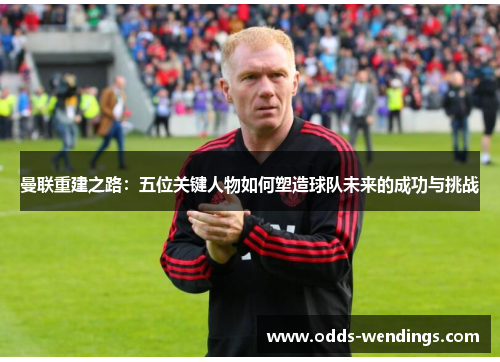 曼联重建之路：五位关键人物如何塑造球队未来的成功与挑战