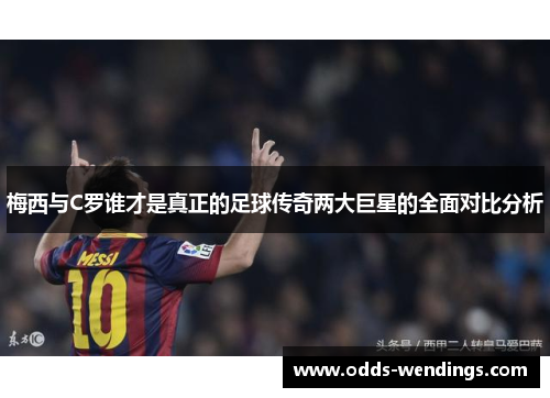 梅西与C罗谁才是真正的足球传奇两大巨星的全面对比分析