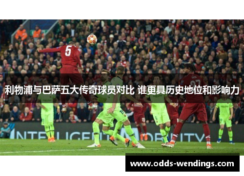 利物浦与巴萨五大传奇球员对比 谁更具历史地位和影响力