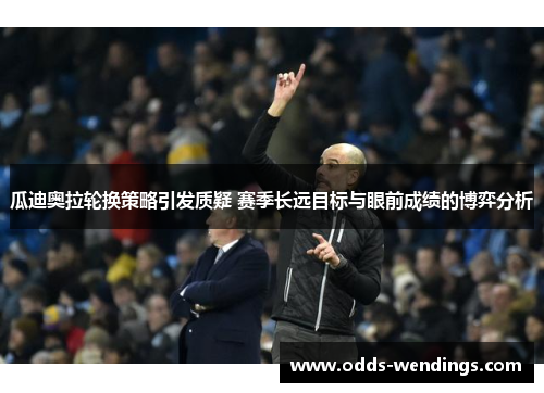 瓜迪奥拉轮换策略引发质疑 赛季长远目标与眼前成绩的博弈分析