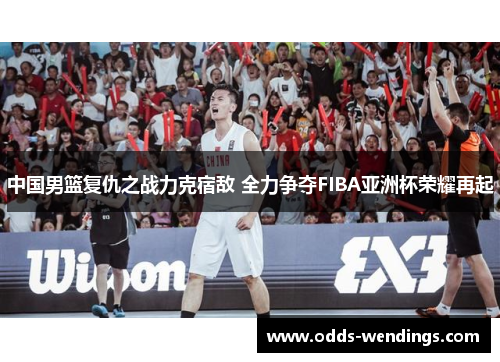 中国男篮复仇之战力克宿敌 全力争夺FIBA亚洲杯荣耀再起