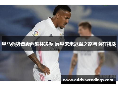 皇马强势晋级西超杯决赛 展望未来冠军之路与潜在挑战
