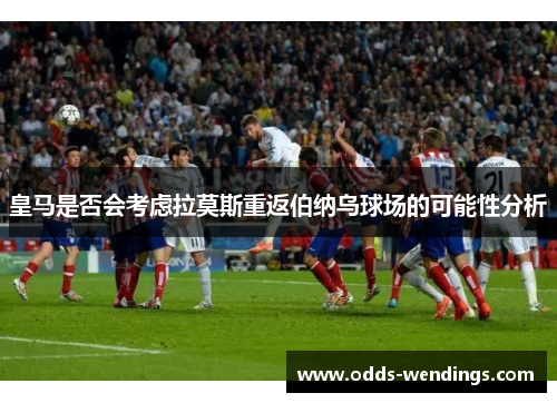 皇马是否会考虑拉莫斯重返伯纳乌球场的可能性分析