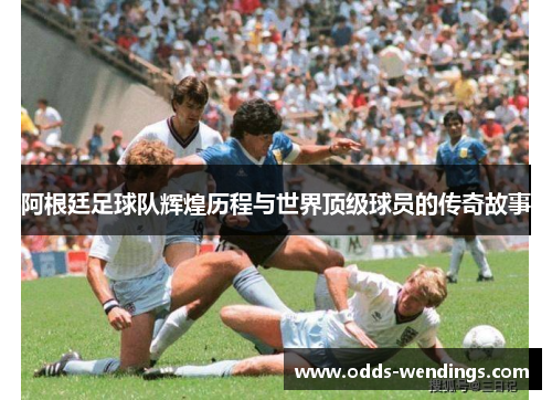 阿根廷足球队辉煌历程与世界顶级球员的传奇故事